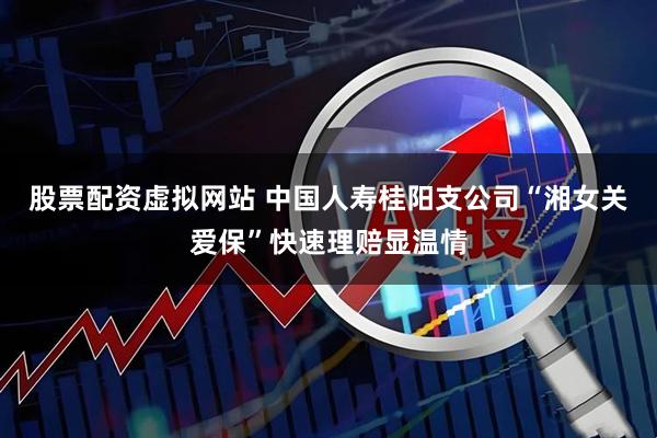 股票配资虚拟网站 中国人寿桂阳支公司“湘女关爱保”快速理赔显温情