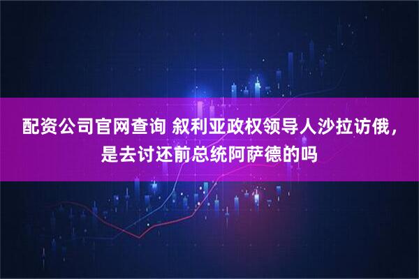 配资公司官网查询 叙利亚政权领导人沙拉访俄，是去讨还前总统阿萨德的吗