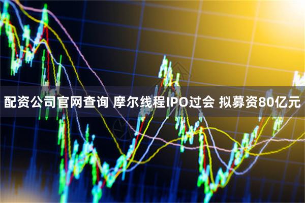 配资公司官网查询 摩尔线程IPO过会 拟募资80亿元