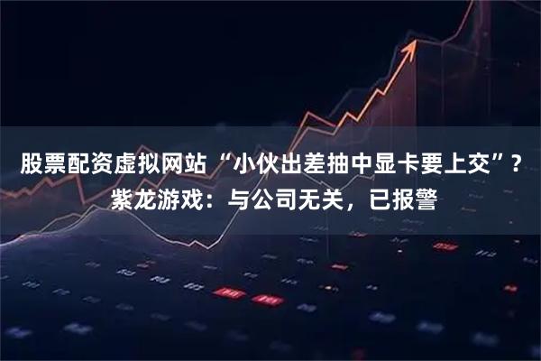 股票配资虚拟网站 “小伙出差抽中显卡要上交”？ 紫龙游戏：与公司无关，已报警