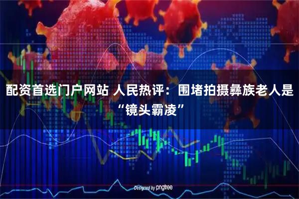 配资首选门户网站 人民热评：围堵拍摄彝族老人是“镜头霸凌”