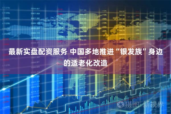 最新实盘配资服务 中国多地推进“银发族”身边的适老化改造