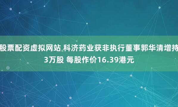股票配资虚拟网站 科济药业获非执行董事郭华清增持3万股 每股作价16.39港元