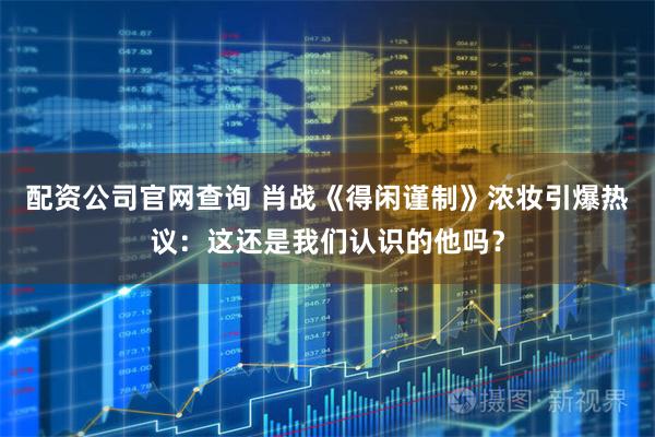 配资公司官网查询 肖战《得闲谨制》浓妆引爆热议：这还是我们认识的他吗？