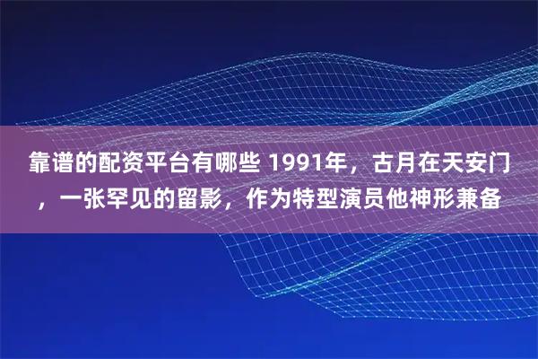 靠谱的配资平台有哪些 1991年，古月在天安门，一张罕见的留影，作为特型演员他神形兼备