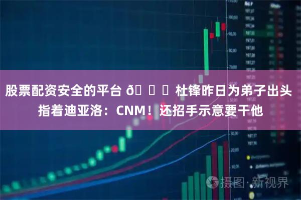股票配资安全的平台 👀杜锋昨日为弟子出头 指着迪亚洛：CNM！还招手示意要干他