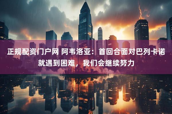 正规配资门户网 阿韦洛亚：首回合面对巴列卡诺就遇到困难，我们会继续努力