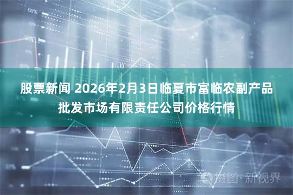 股票新闻 2026年2月3日临夏市富临农副产品批发市场有限责任公司价格行情