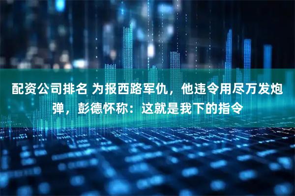 配资公司排名 为报西路军仇，他违令用尽万发炮弹，彭德怀称：这就是我下的指令