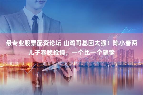 最专业股票配资论坛 山鸡哥基因太强！陈小春两儿子春晚抢镜，一个比一个随爹