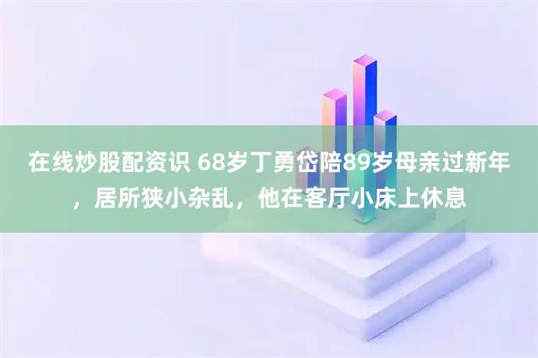 在线炒股配资识 68岁丁勇岱陪89岁母亲过新年，居所狭小杂乱，他在客厅小床上休息