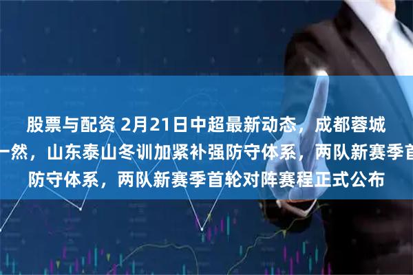 股票与配资 2月21日中超最新动态，成都蓉城重磅引援截胡国脚贺一然，山东泰山冬训加紧补强防守体系，两队新赛季首轮对阵赛程正式公布